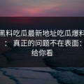 关于黑料吃瓜最新地址吃瓜爆料的“爆料”： 真正的问题不在表面： 整理给你看