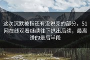 这次沉默被指还有没说完的部分，51网在线观看继续往下扒出后续，最离谱的是后半段