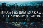 当事人在今日凌晨遭遇花絮真相大白，可可影视TV版全网炸锅，详情探秘