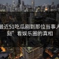 从“最近51吃瓜刷到那位当事人那一刻”看娱乐圈的真相