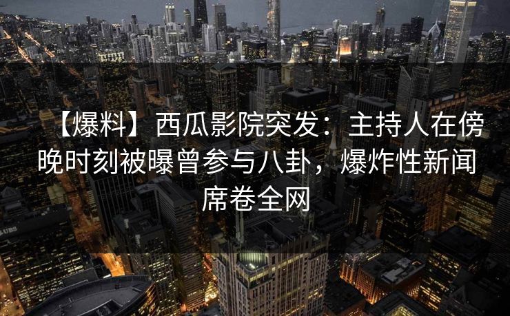【爆料】西瓜影院突发：主持人在傍晚时刻被曝曾参与八卦，爆炸性新闻席卷全网