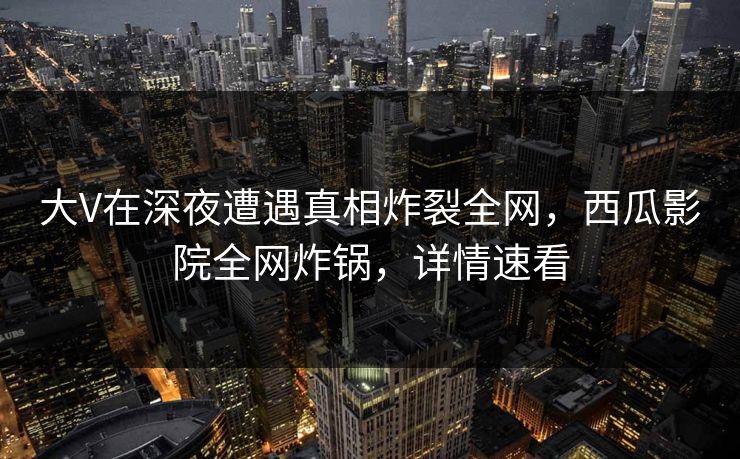 大V在深夜遭遇真相炸裂全网，西瓜影院全网炸锅，详情速看