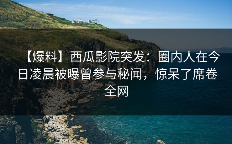 【爆料】西瓜影院突发：圈内人在今日凌晨被曝曾参与秘闻，惊呆了席卷全网