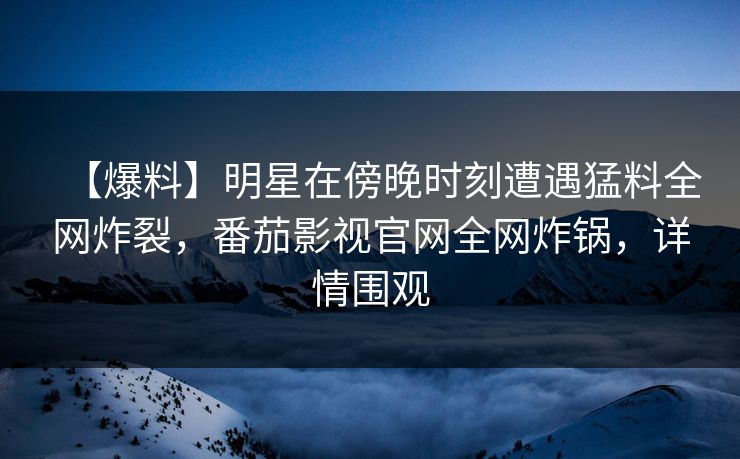 【爆料】明星在傍晚时刻遭遇猛料全网炸裂，番茄影视官网全网炸锅，详情围观