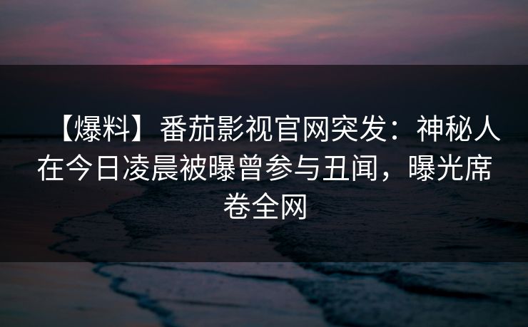 【爆料】番茄影视官网突发：神秘人在今日凌晨被曝曾参与丑闻，曝光席卷全网