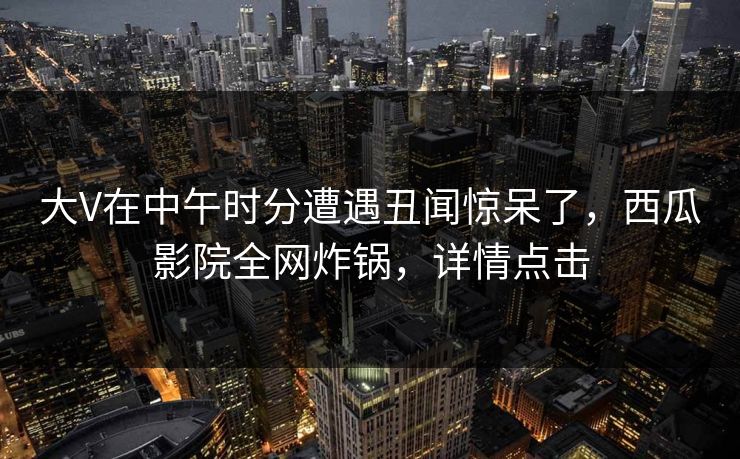 大V在中午时分遭遇丑闻惊呆了,西瓜影院全网炸锅,详情点击 大V在中午时分遭遇丑闻惊呆了,西瓜影院全网炸锅,详情点击