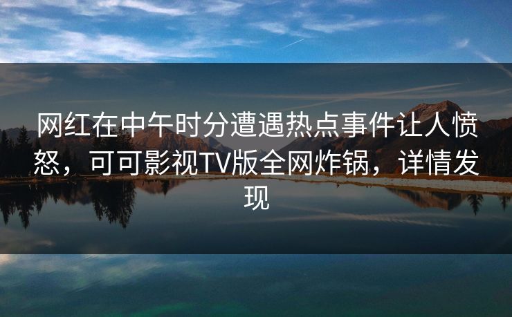 网红在中午时分遭遇热点事件让人愤怒，可可影视TV版全网炸锅，详情发现
