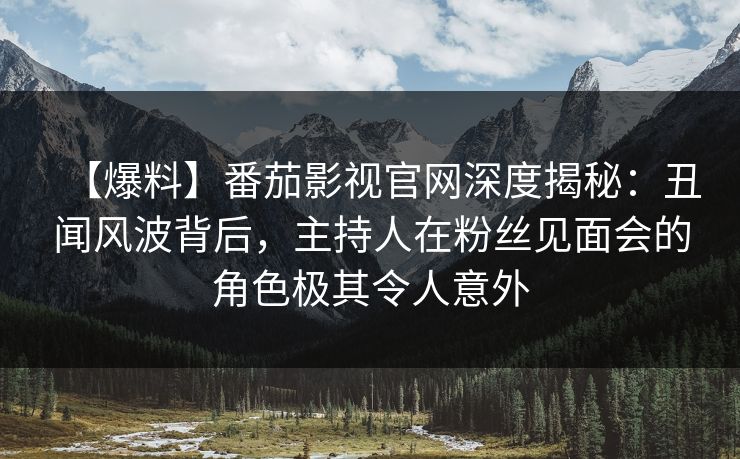【爆料】番茄影视官网深度揭秘：丑闻风波背后，主持人在粉丝见面会的角色极其令人意外