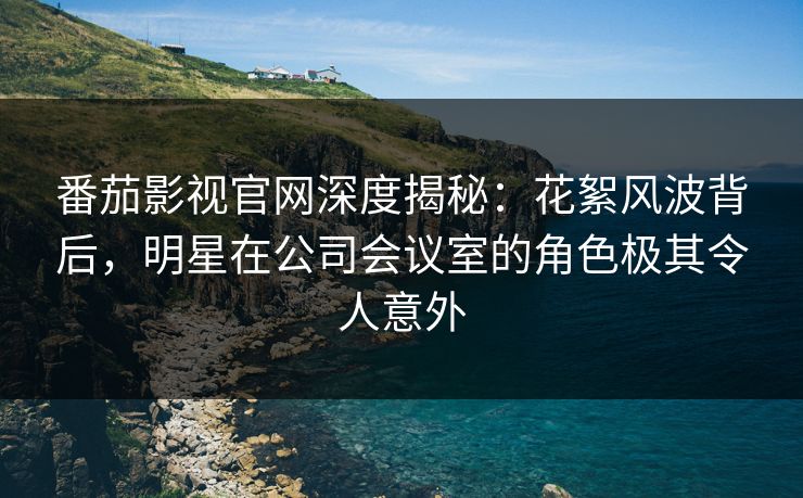 番茄影视官网深度揭秘:花絮风波背后,明星在公司会议室的角色极其令人意外 番茄影视官网深度揭秘:花絮风波背后,明星在公司会议室的角色极其令人意外