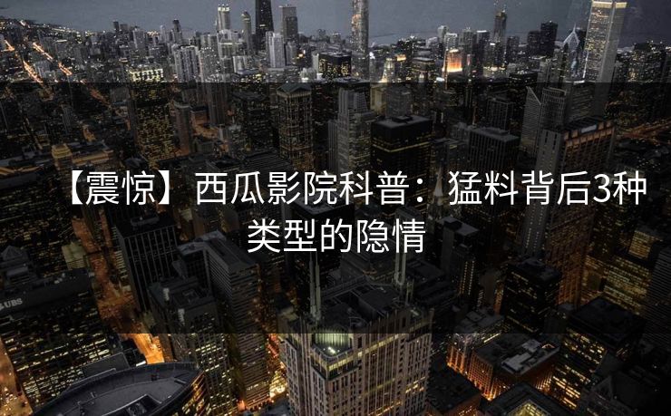 【震惊】西瓜影院科普:猛料背后3种类型的隐情 【震惊】西瓜影院科普:猛料背后3种类型的隐情