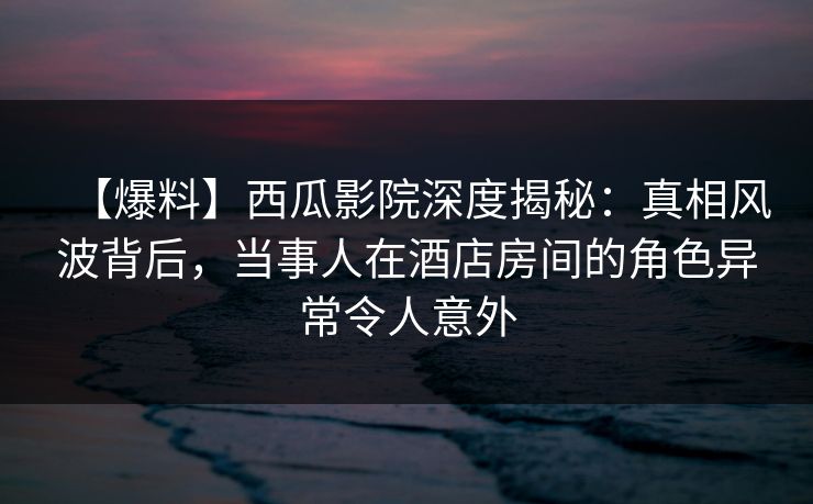 【爆料】西瓜影院深度揭秘：真相风波背后，当事人在酒店房间的角色异常令人意外
