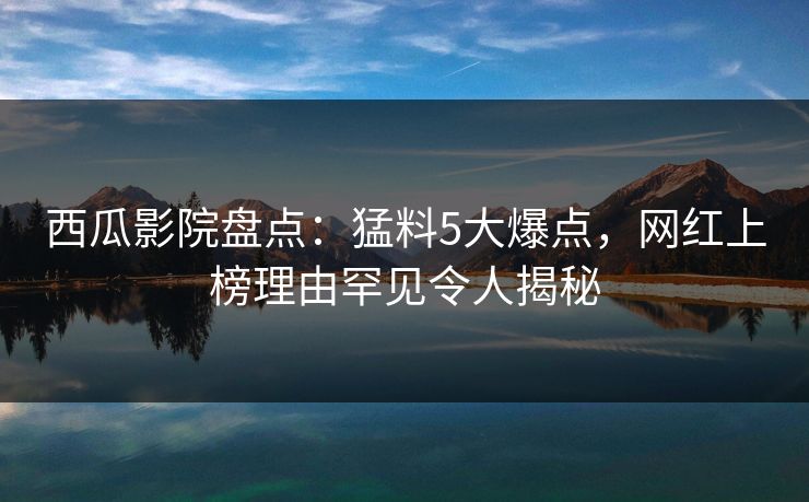 西瓜影院盘点：猛料5大爆点，网红上榜理由罕见令人揭秘