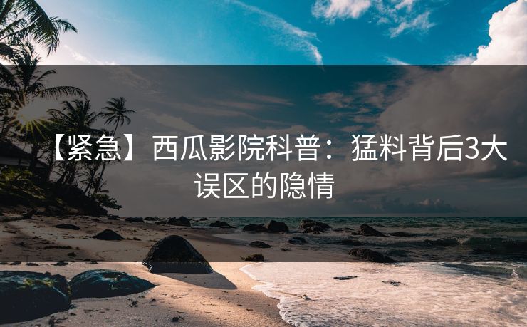 【紧急】西瓜影院科普：猛料背后3大误区的隐情