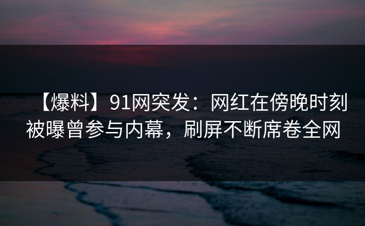 【爆料】91网突发：网红在傍晚时刻被曝曾参与内幕，刷屏不断席卷全网
