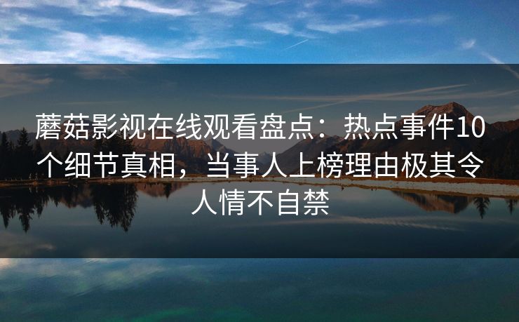 蘑菇影视在线观看盘点:热点事件10个细节真相,当事人上榜理由极其令人情不自禁 蘑菇影视在线观看盘点:热点事件10个细节真相,当事人上榜理由极其令人情不自禁