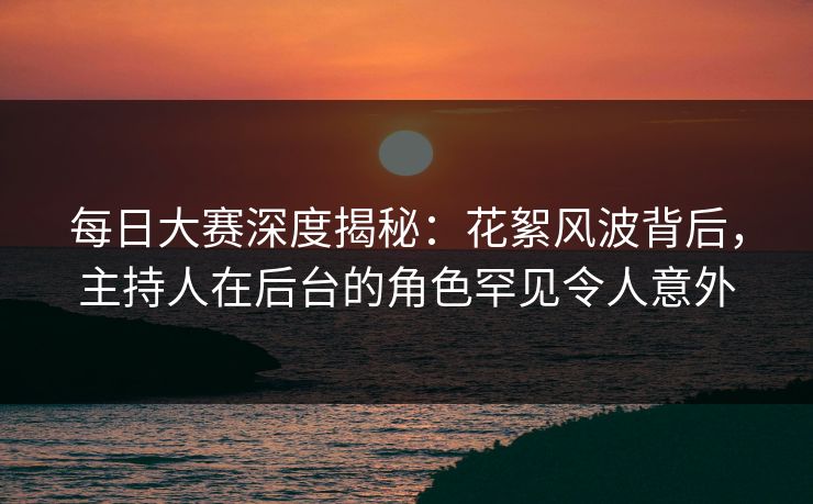 每日大赛深度揭秘：花絮风波背后，主持人在后台的角色罕见令人意外