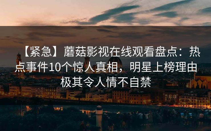 【紧急】蘑菇影视在线观看盘点：热点事件10个惊人真相，明星上榜理由极其令人情不自禁