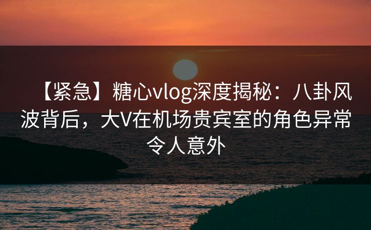 【紧急】糖心vlog深度揭秘：八卦风波背后，大V在机场贵宾室的角色异常令人意外