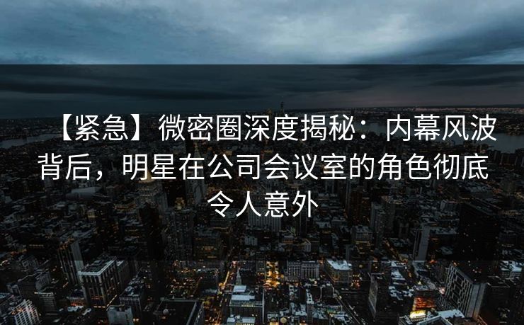 【紧急】微密圈深度揭秘:内幕风波背后,明星在公司会议室的角色彻底令人意外 【紧急】微密圈深度揭秘:内幕风波背后,明星在公司会议室的角色彻底令人意外