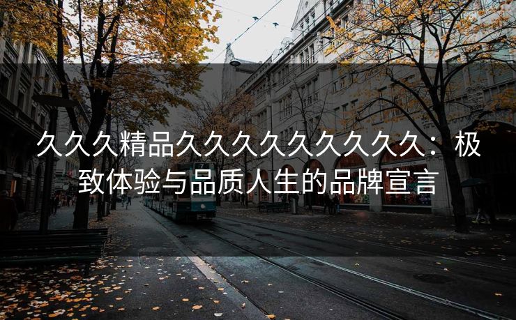 久久久精品久久久久久久久久久:极致体验与品质人生的品牌宣言 久久久精品久久久久久久久久久:极致体验与品质人生的品牌宣言