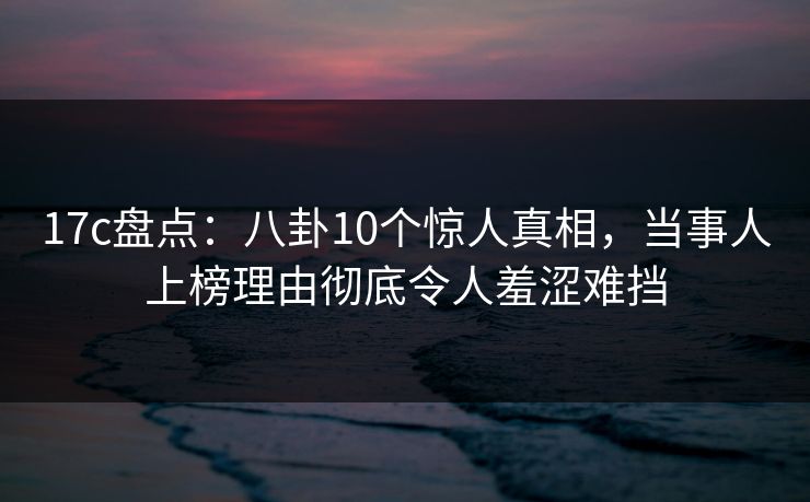 17c盘点:八卦10个惊人真相,当事人上榜理由彻底令人羞涩难挡 17c盘点:八卦10个惊人真相,当事人上榜理由彻底令人羞涩难挡