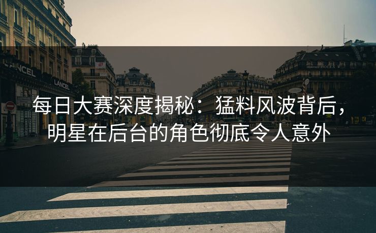 每日大赛深度揭秘：猛料风波背后，明星在后台的角色彻底令人意外