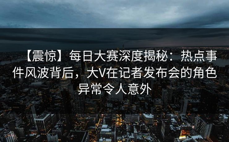 【震惊】每日大赛深度揭秘：热点事件风波背后，大V在记者发布会的角色异常令人意外