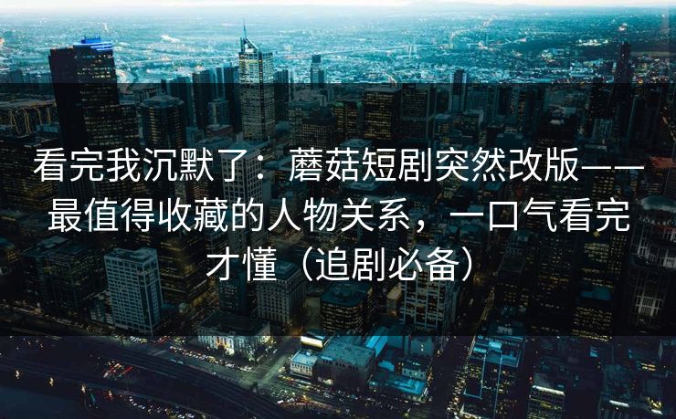 看完我沉默了:蘑菇短剧突然改版——最值得收藏的人物关系,一口气看完才懂(追剧必备) 看完我沉默了:蘑菇短剧突然改版——最值得收藏的人物关系,一口气看完才懂(追剧必备)