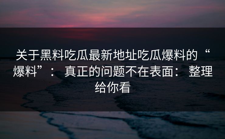 关于黑料吃瓜最新地址吃瓜爆料的“爆料”: 真正的问题不在表面: 整理给你看 关于黑料吃瓜最新地址吃瓜爆料的“爆料”: 真正的问题不在表面: 整理给你看
