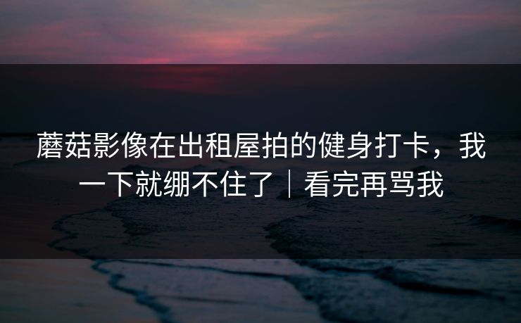 蘑菇影像在出租屋拍的健身打卡，我一下就绷不住了｜看完再骂我