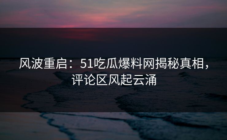 风波重启：51吃瓜爆料网揭秘真相，评论区风起云涌
