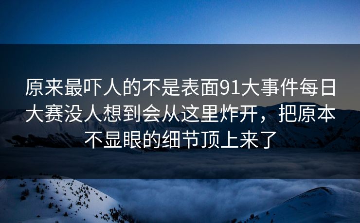原来最吓人的不是表面91大事件每日大赛没人想到会从这里炸开，把原本不显眼的细节顶上来了