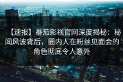 【速报】番茄影视官网深度揭秘：秘闻风波背后，圈内人在粉丝见面会的角色彻底令人意外