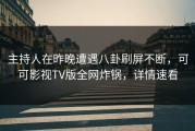 主持人在昨晚遭遇八卦刷屏不断，可可影视TV版全网炸锅，详情速看