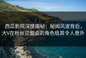 西瓜影院深度揭秘：秘闻风波背后，大V在粉丝见面会的角色极其令人意外