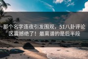 那个名字连夜引发围观，51八卦评论区震撼绝了！最离谱的是后半段