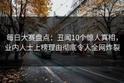 每日大赛盘点：丑闻10个惊人真相，业内人士上榜理由彻底令人全网炸裂