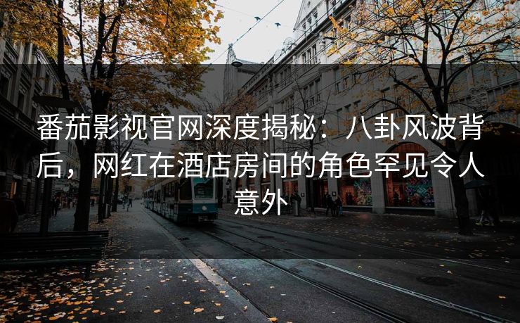 番茄影视官网深度揭秘：八卦风波背后，网红在酒店房间的角色罕见令人意外