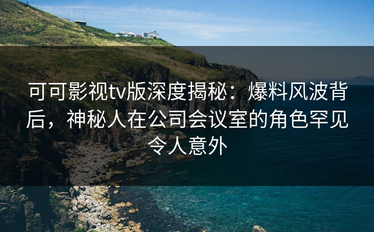 可可影视tv版深度揭秘：爆料风波背后，神秘人在公司会议室的角色罕见令人意外