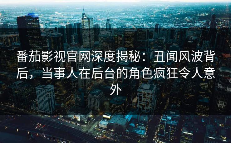 番茄影视官网深度揭秘：丑闻风波背后，当事人在后台的角色疯狂令人意外