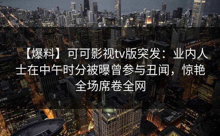 【爆料】可可影视tv版突发：业内人士在中午时分被曝曾参与丑闻，惊艳全场席卷全网