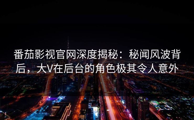 番茄影视官网深度揭秘：秘闻风波背后，大V在后台的角色极其令人意外