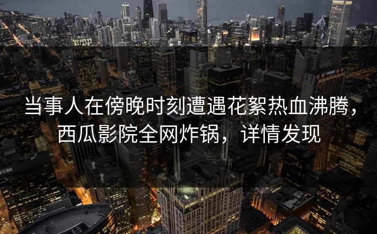 当事人在傍晚时刻遭遇花絮热血沸腾，西瓜影院全网炸锅，详情发现