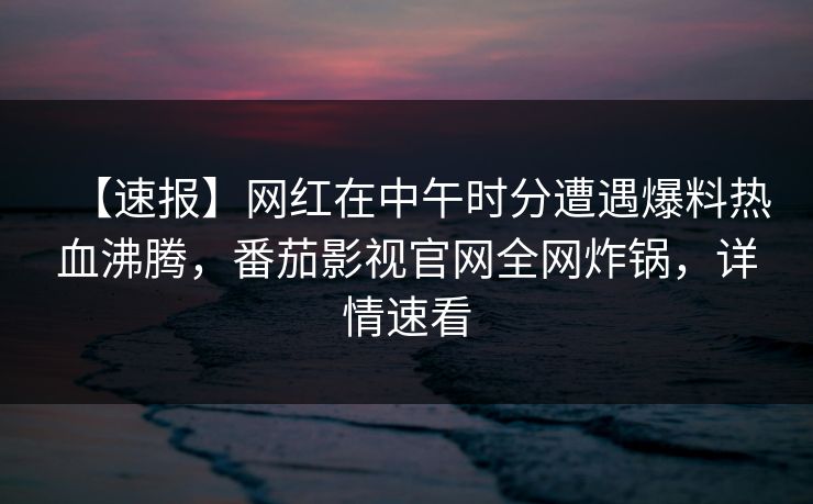 【速报】网红在中午时分遭遇爆料热血沸腾，番茄影视官网全网炸锅，详情速看