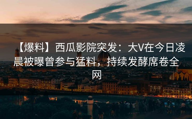 【爆料】西瓜影院突发:大V在今日凌晨被曝曾参与猛料,持续发酵席卷全网 【爆料】西瓜影院突发:大V在今日凌晨被曝曾参与猛料,持续发酵席卷全网