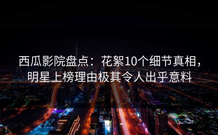 西瓜影院盘点：花絮10个细节真相，明星上榜理由极其令人出乎意料
