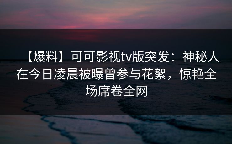 【爆料】可可影视tv版突发:神秘人在今日凌晨被曝曾参与花絮,惊艳全场席卷全网 【爆料】可可影视tv版突发:神秘人在今日凌晨被曝曾参与花絮,惊艳全场席卷全网
