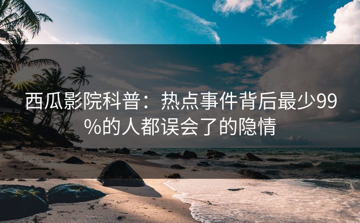 西瓜影院科普：热点事件背后最少99%的人都误会了的隐情