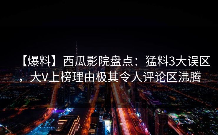 【爆料】西瓜影院盘点:猛料3大误区,大V上榜理由极其令人评论区沸腾 【爆料】西瓜影院盘点:猛料3大误区,大V上榜理由极其令人评论区沸腾