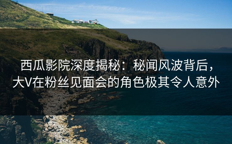 西瓜影院深度揭秘：秘闻风波背后，大V在粉丝见面会的角色极其令人意外